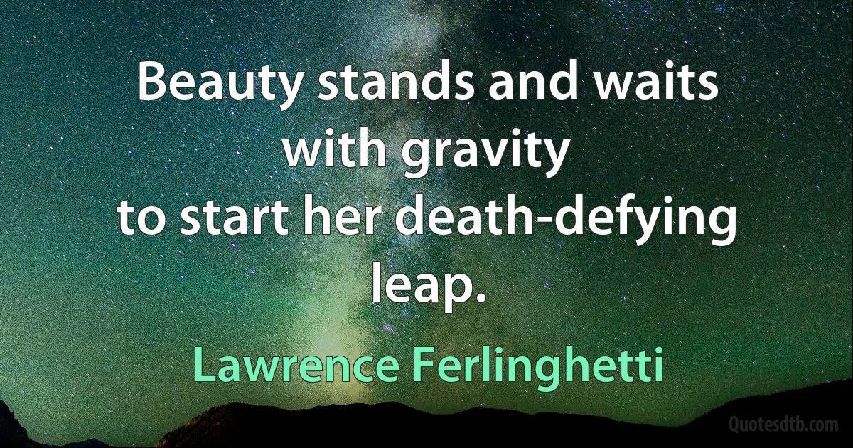 Beauty stands and waits
with gravity
to start her death-defying leap. (Lawrence Ferlinghetti)