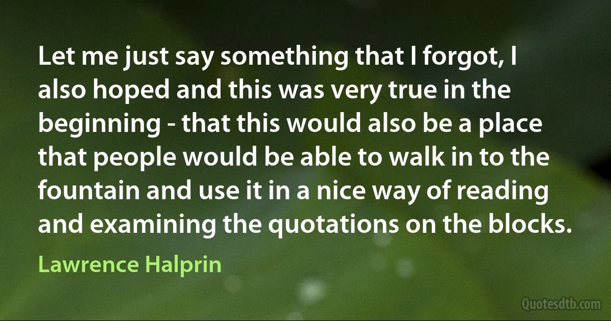 Let me just say something that I forgot, I also hoped and this was very true in the beginning - that this would also be a place that people would be able to walk in to the fountain and use it in a nice way of reading and examining the quotations on the blocks. (Lawrence Halprin)