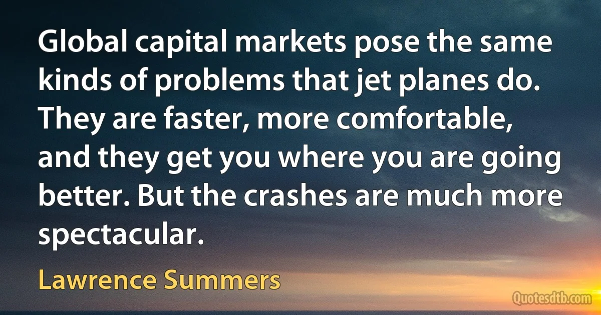 Global capital markets pose the same kinds of problems that jet planes do. They are faster, more comfortable, and they get you where you are going better. But the crashes are much more spectacular. (Lawrence Summers)