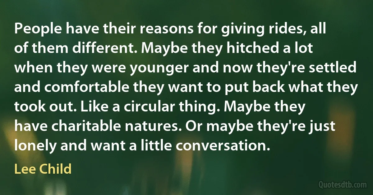 People have their reasons for giving rides, all of them different. Maybe they hitched a lot when they were younger and now they're settled and comfortable they want to put back what they took out. Like a circular thing. Maybe they have charitable natures. Or maybe they're just lonely and want a little conversation. (Lee Child)