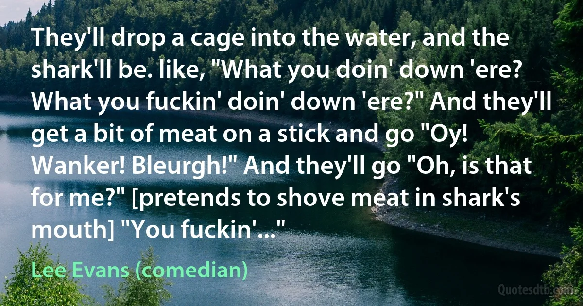 They'll drop a cage into the water, and the shark'll be. like, "What you doin' down 'ere? What you fuckin' doin' down 'ere?" And they'll get a bit of meat on a stick and go "Oy! Wanker! Bleurgh!" And they'll go "Oh, is that for me?" [pretends to shove meat in shark's mouth] "You fuckin'..." (Lee Evans (comedian))