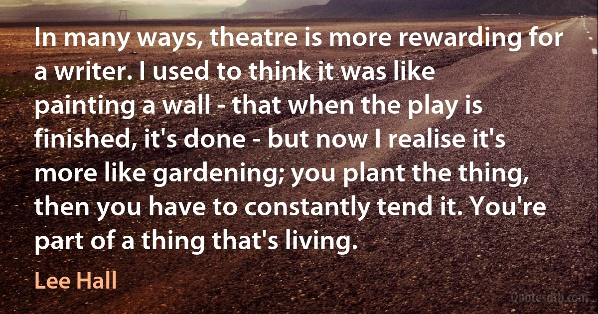 In many ways, theatre is more rewarding for a writer. I used to think it was like painting a wall - that when the play is finished, it's done - but now I realise it's more like gardening; you plant the thing, then you have to constantly tend it. You're part of a thing that's living. (Lee Hall)