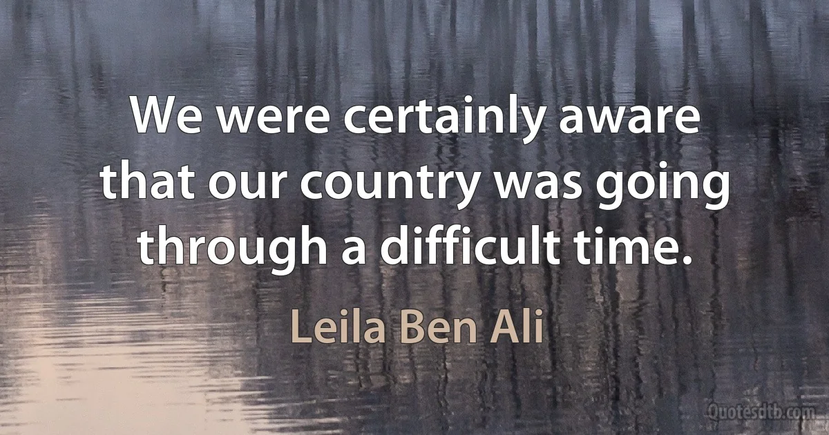 We were certainly aware that our country was going through a difficult time. (Leila Ben Ali)