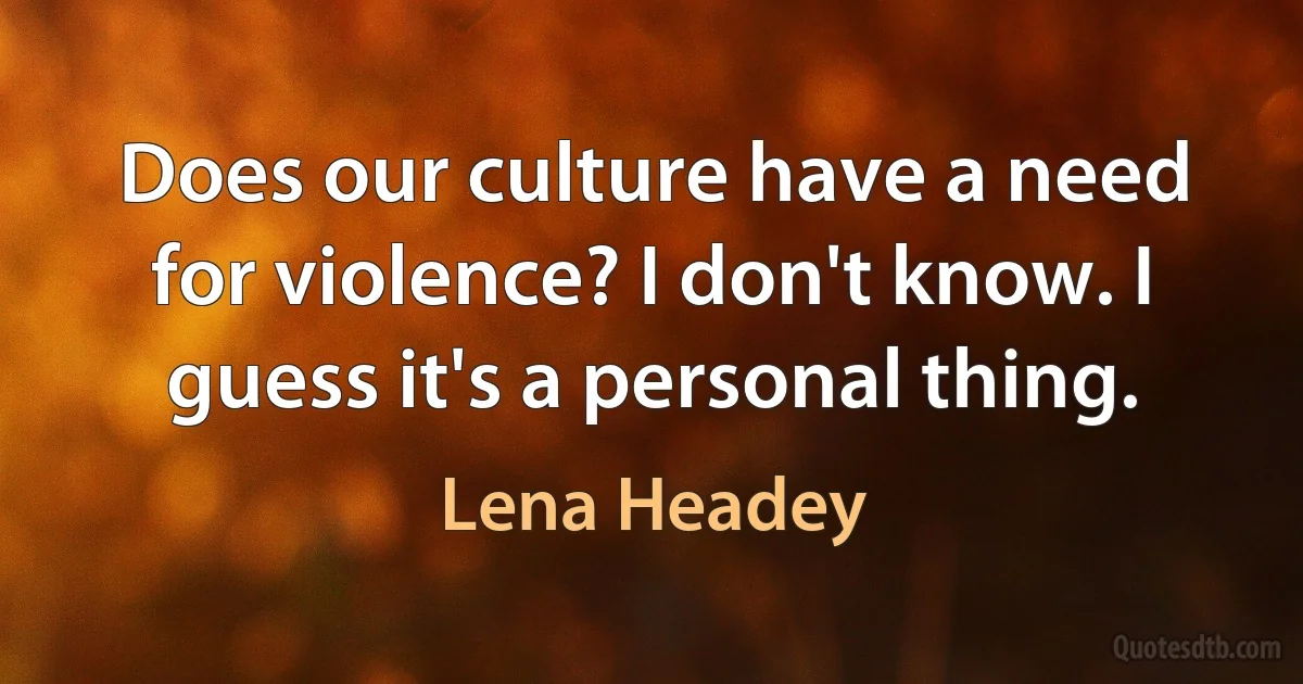 Does our culture have a need for violence? I don't know. I guess it's a personal thing. (Lena Headey)