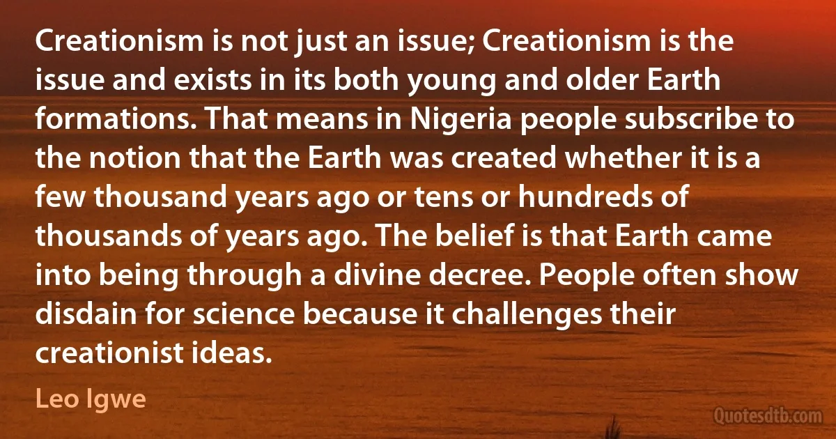 Creationism is not just an issue; Creationism is the issue and exists in its both young and older Earth formations. That means in Nigeria people subscribe to the notion that the Earth was created whether it is a few thousand years ago or tens or hundreds of thousands of years ago. The belief is that Earth came into being through a divine decree. People often show disdain for science because it challenges their creationist ideas. (Leo Igwe)