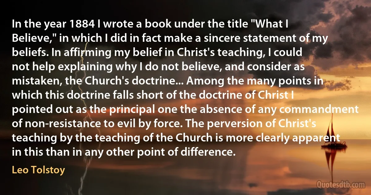 In the year 1884 I wrote a book under the title "What I Believe," in which I did in fact make a sincere statement of my beliefs. In affirming my belief in Christ's teaching, I could not help explaining why I do not believe, and consider as mistaken, the Church's doctrine... Among the many points in which this doctrine falls short of the doctrine of Christ I pointed out as the principal one the absence of any commandment of non-resistance to evil by force. The perversion of Christ's teaching by the teaching of the Church is more clearly apparent in this than in any other point of difference. (Leo Tolstoy)