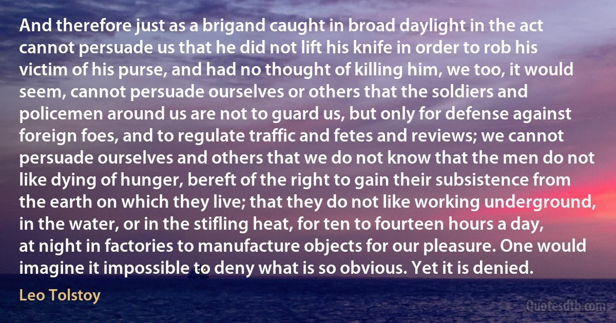 And therefore just as a brigand caught in broad daylight in the act cannot persuade us that he did not lift his knife in order to rob his victim of his purse, and had no thought of killing him, we too, it would seem, cannot persuade ourselves or others that the soldiers and policemen around us are not to guard us, but only for defense against foreign foes, and to regulate traffic and fetes and reviews; we cannot persuade ourselves and others that we do not know that the men do not like dying of hunger, bereft of the right to gain their subsistence from the earth on which they live; that they do not like working underground, in the water, or in the stifling heat, for ten to fourteen hours a day, at night in factories to manufacture objects for our pleasure. One would imagine it impossible to deny what is so obvious. Yet it is denied. (Leo Tolstoy)