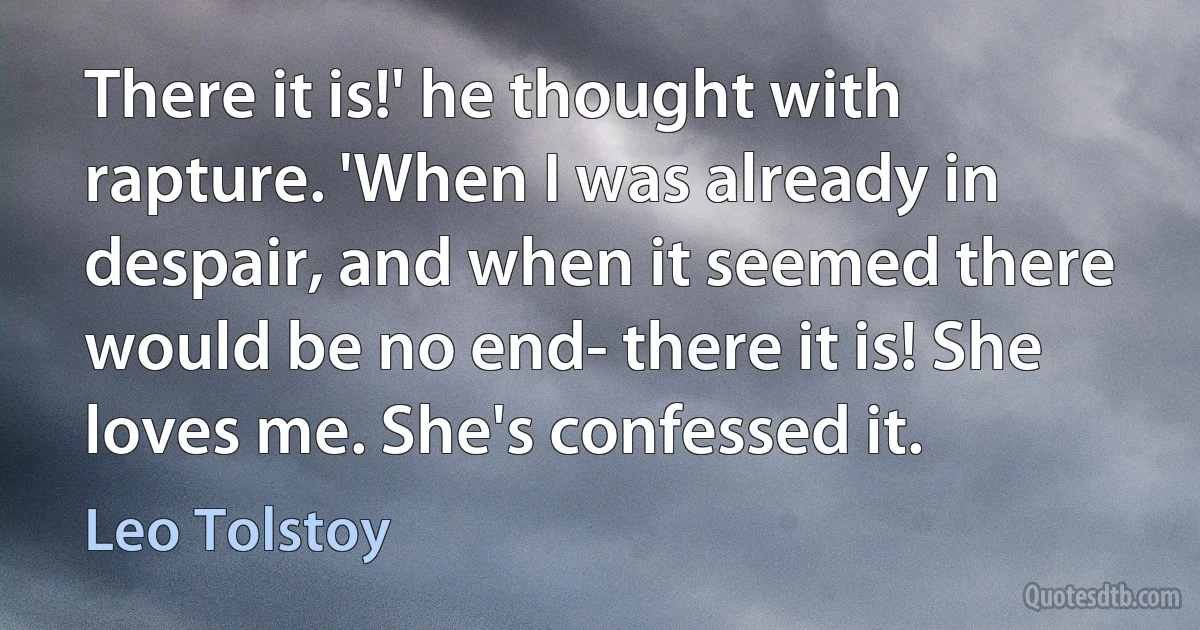 There it is!' he thought with rapture. 'When I was already in despair, and when it seemed there would be no end- there it is! She loves me. She's confessed it. (Leo Tolstoy)