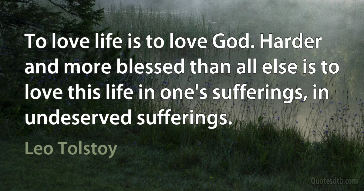 To love life is to love God. Harder and more blessed than all else is to love this life in one's sufferings, in undeserved sufferings. (Leo Tolstoy)