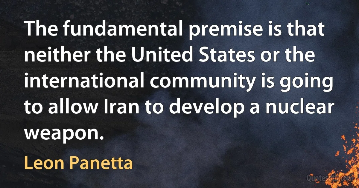 The fundamental premise is that neither the United States or the international community is going to allow Iran to develop a nuclear weapon. (Leon Panetta)