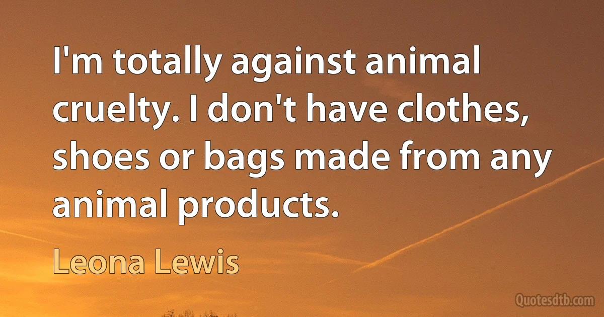 I'm totally against animal cruelty. I don't have clothes, shoes or bags made from any animal products. (Leona Lewis)