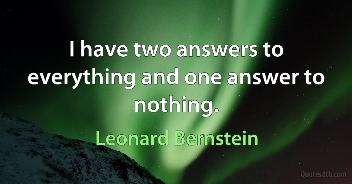 I have two answers to everything and one answer to nothing. (Leonard Bernstein)