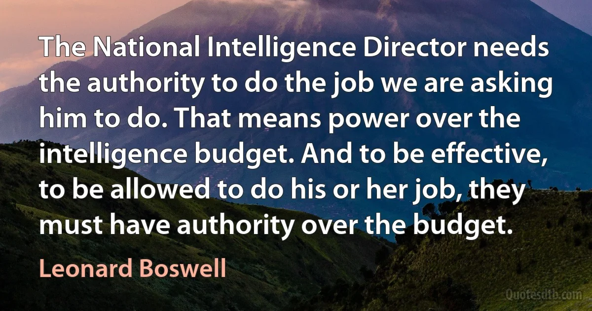 The National Intelligence Director needs the authority to do the job we are asking him to do. That means power over the intelligence budget. And to be effective, to be allowed to do his or her job, they must have authority over the budget. (Leonard Boswell)