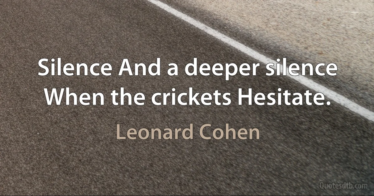 Silence And a deeper silence When the crickets Hesitate. (Leonard Cohen)