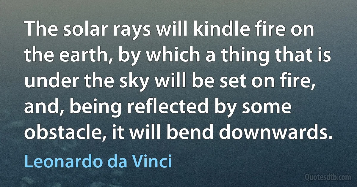 The solar rays will kindle fire on the earth, by which a thing that is under the sky will be set on fire, and, being reflected by some obstacle, it will bend downwards. (Leonardo da Vinci)