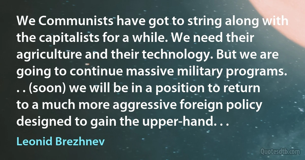 We Communists have got to string along with the capitalists for a while. We need their agriculture and their technology. But we are going to continue massive military programs. . . (soon) we will be in a position to return to a much more aggressive foreign policy designed to gain the upper-hand. . . (Leonid Brezhnev)