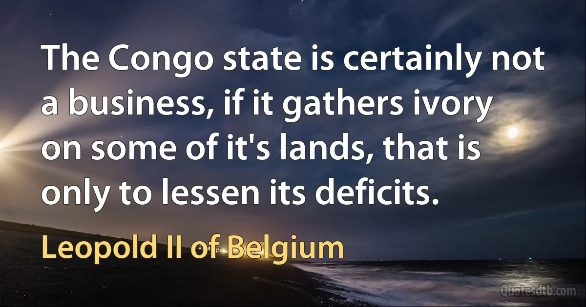 The Congo state is certainly not a business, if it gathers ivory on some of it's lands, that is only to lessen its deficits. (Leopold II of Belgium)