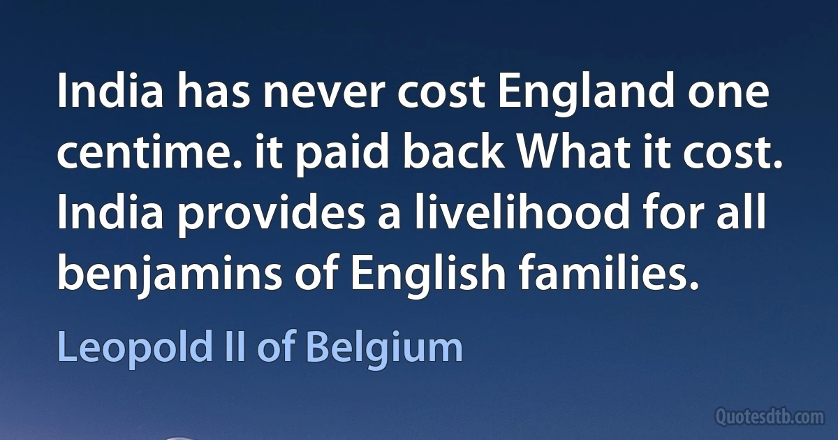 India has never cost England one centime. it paid back What it cost. India provides a livelihood for all benjamins of English families. (Leopold II of Belgium)