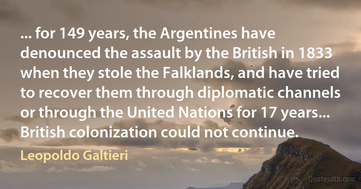 ... for 149 years, the Argentines have denounced the assault by the British in 1833 when they stole the Falklands, and have tried to recover them through diplomatic channels or through the United Nations for 17 years... British colonization could not continue. (Leopoldo Galtieri)