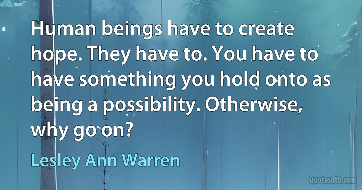 Human beings have to create hope. They have to. You have to have something you hold onto as being a possibility. Otherwise, why go on? (Lesley Ann Warren)