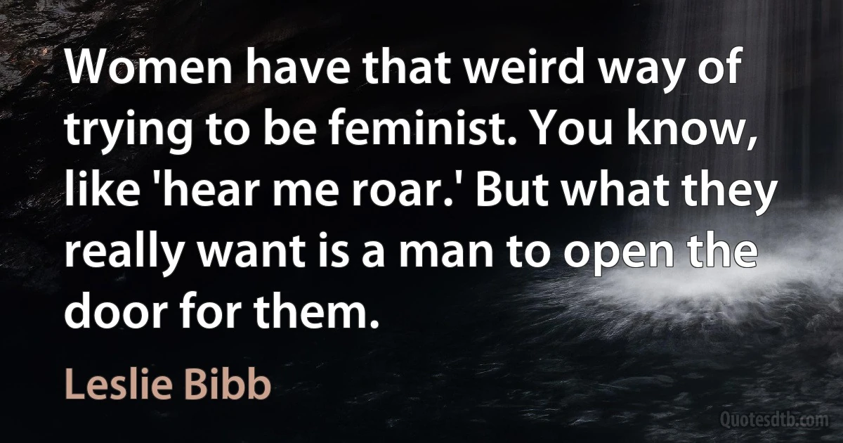 Women have that weird way of trying to be feminist. You know, like 'hear me roar.' But what they really want is a man to open the door for them. (Leslie Bibb)