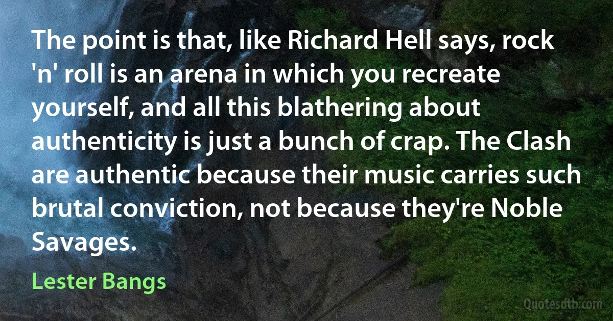 The point is that, like Richard Hell says, rock 'n' roll is an arena in which you recreate yourself, and all this blathering about authenticity is just a bunch of crap. The Clash are authentic because their music carries such brutal conviction, not because they're Noble Savages. (Lester Bangs)