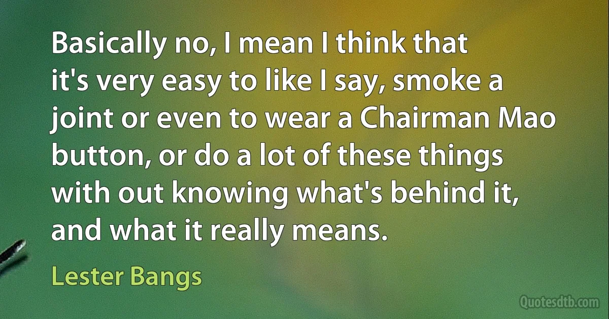 Basically no, I mean I think that it's very easy to like I say, smoke a joint or even to wear a Chairman Mao button, or do a lot of these things with out knowing what's behind it, and what it really means. (Lester Bangs)