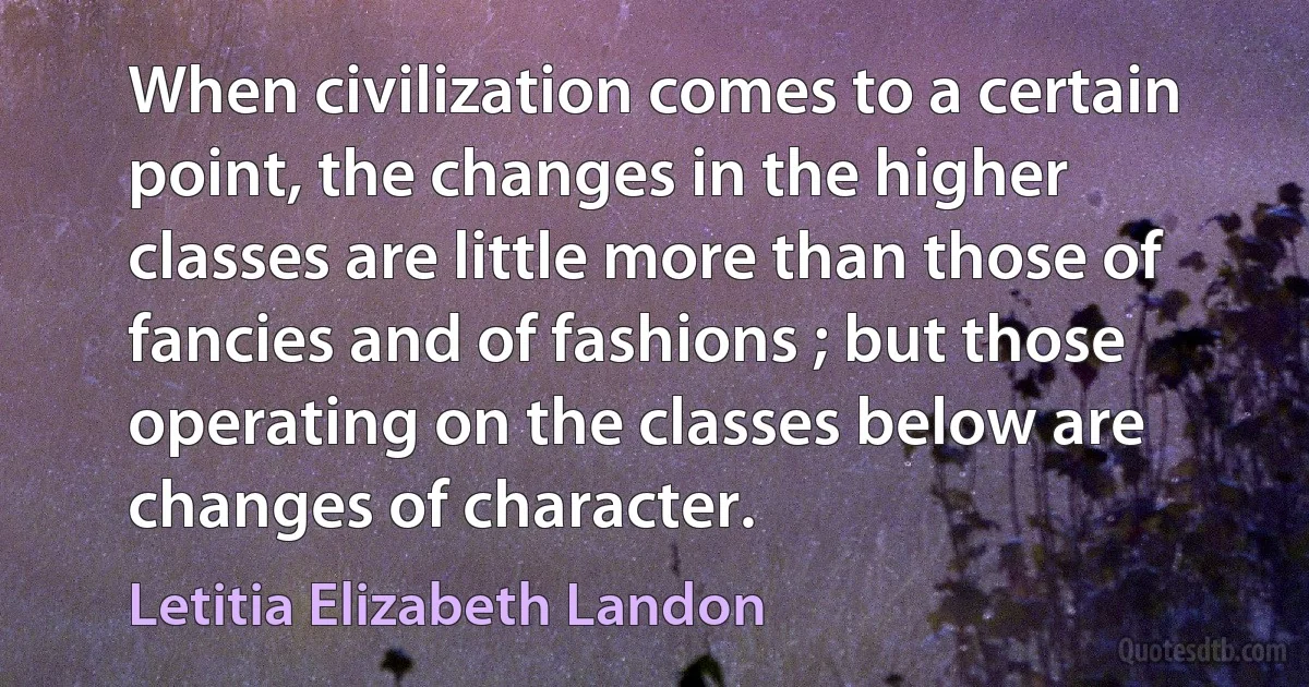 When civilization comes to a certain point, the changes in the higher classes are little more than those of fancies and of fashions ; but those operating on the classes below are changes of character. (Letitia Elizabeth Landon)