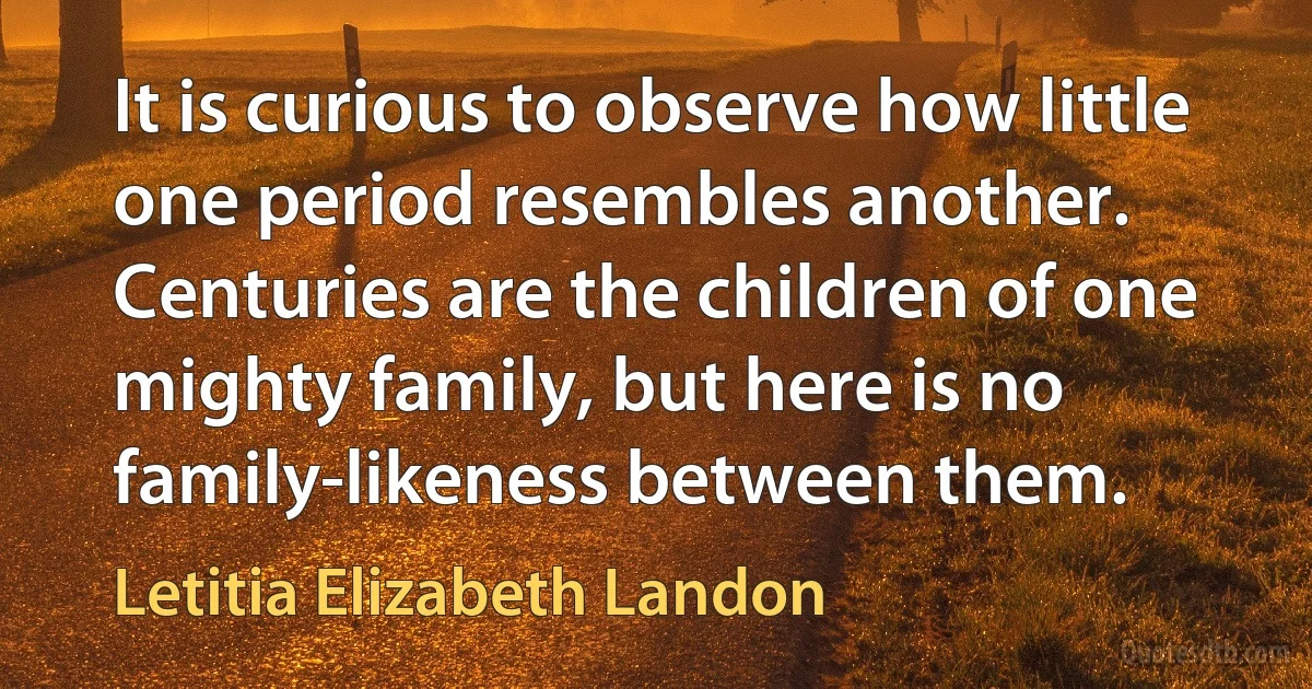 It is curious to observe how little one period resembles another. Centuries are the children of one mighty family, but here is no family-likeness between them. (Letitia Elizabeth Landon)