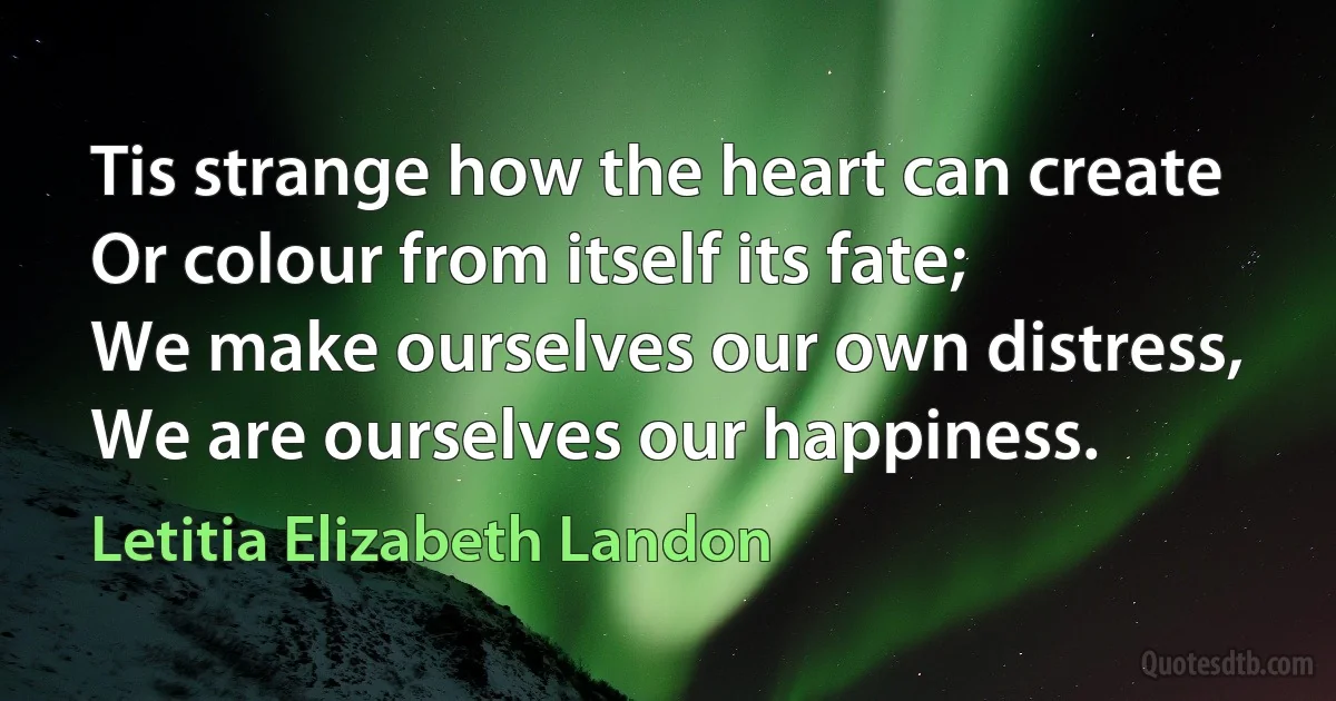 Tis strange how the heart can create
Or colour from itself its fate;
We make ourselves our own distress,
We are ourselves our happiness. (Letitia Elizabeth Landon)