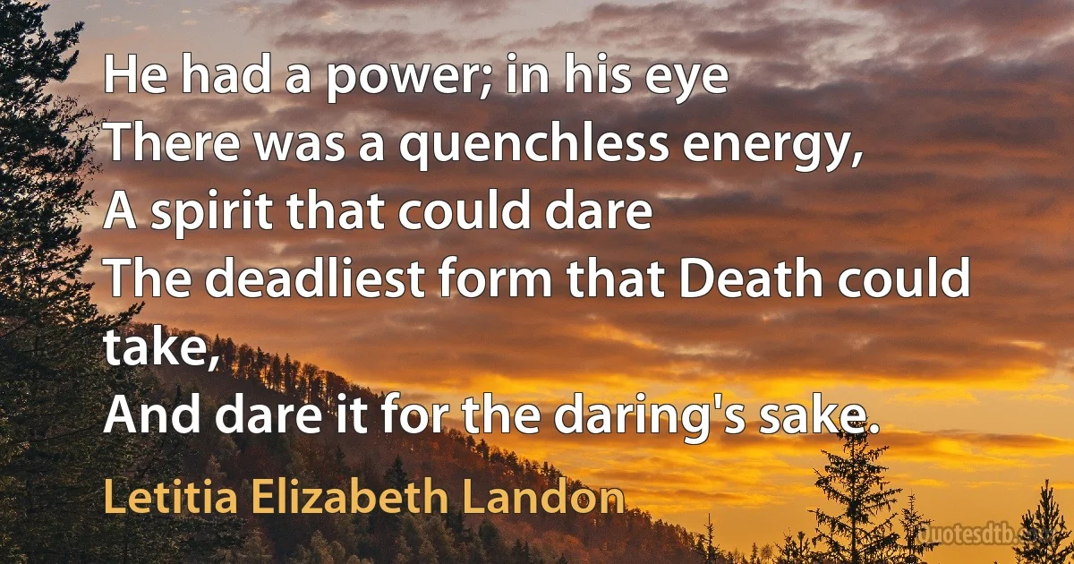 He had a power; in his eye
There was a quenchless energy,
A spirit that could dare
The deadliest form that Death could take,
And dare it for the daring's sake. (Letitia Elizabeth Landon)