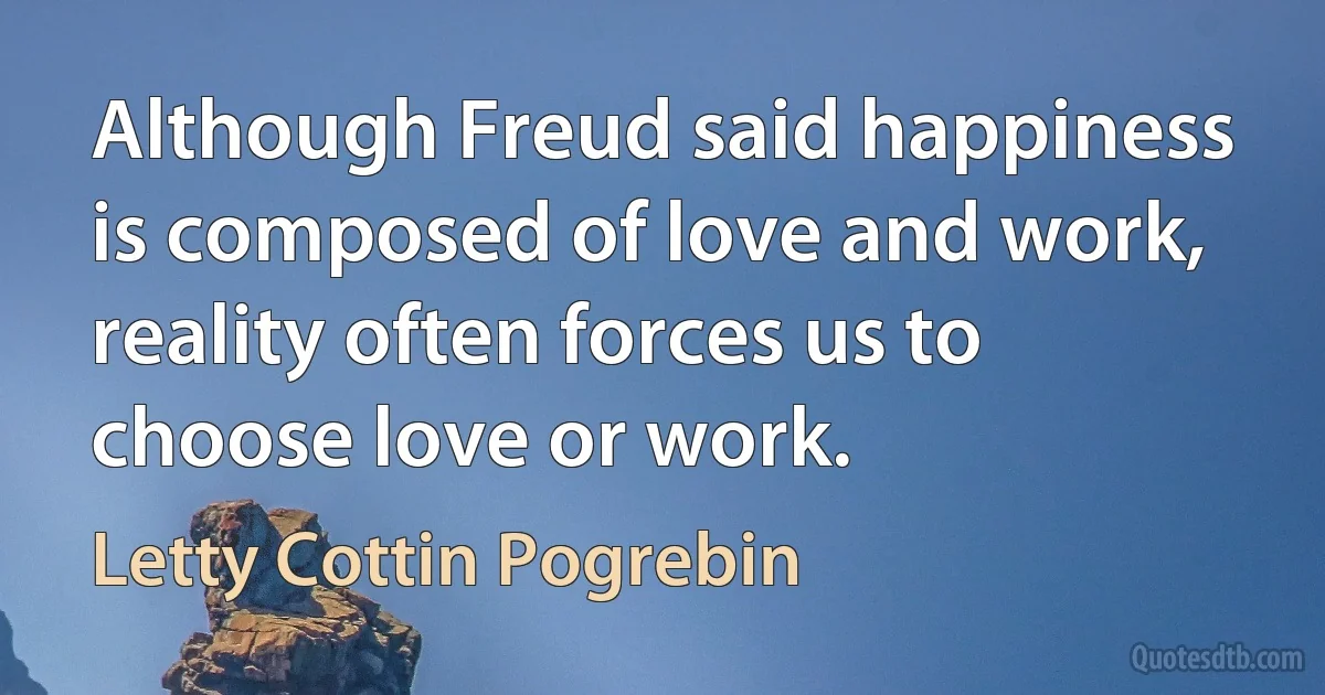 Although Freud said happiness is composed of love and work, reality often forces us to choose love or work. (Letty Cottin Pogrebin)