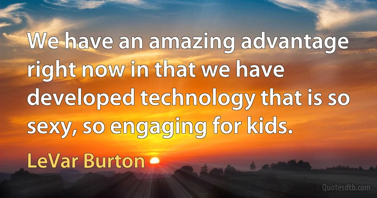 We have an amazing advantage right now in that we have developed technology that is so sexy, so engaging for kids. (LeVar Burton)