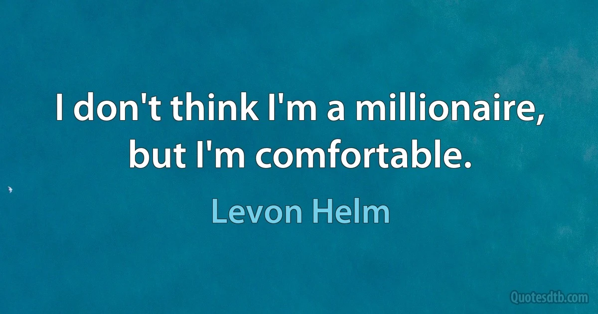 I don't think I'm a millionaire, but I'm comfortable. (Levon Helm)