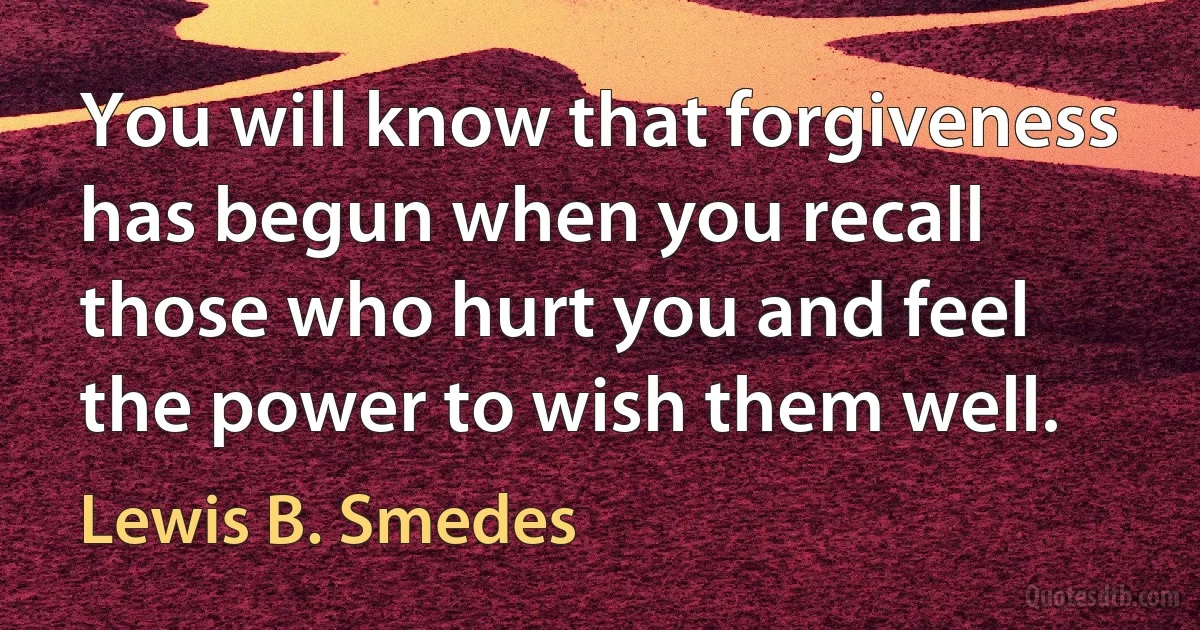 You will know that forgiveness has begun when you recall those who hurt you and feel the power to wish them well. (Lewis B. Smedes)