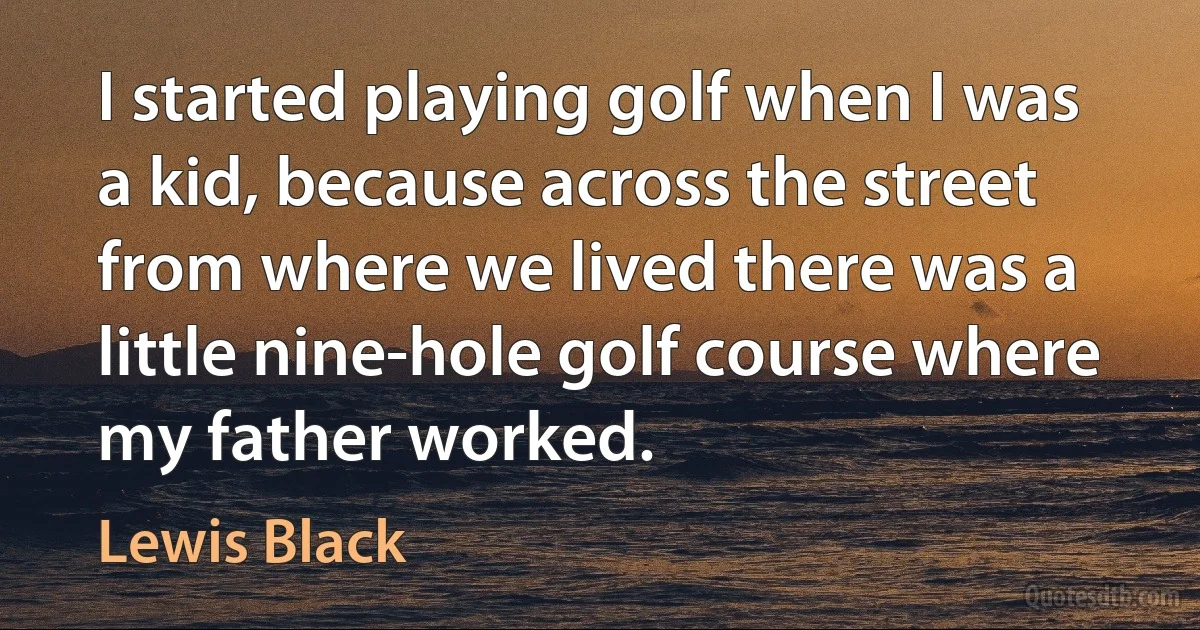 I started playing golf when I was a kid, because across the street from where we lived there was a little nine-hole golf course where my father worked. (Lewis Black)