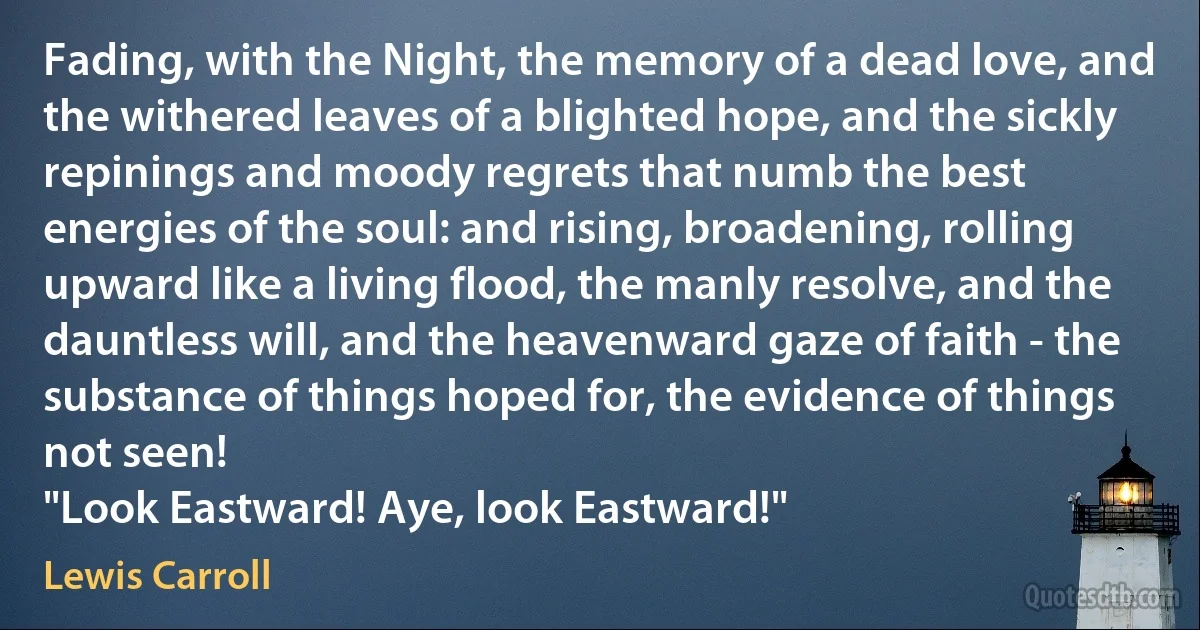 Fading, with the Night, the memory of a dead love, and the withered leaves of a blighted hope, and the sickly repinings and moody regrets that numb the best energies of the soul: and rising, broadening, rolling upward like a living flood, the manly resolve, and the dauntless will, and the heavenward gaze of faith - the substance of things hoped for, the evidence of things not seen!
"Look Eastward! Aye, look Eastward!" (Lewis Carroll)