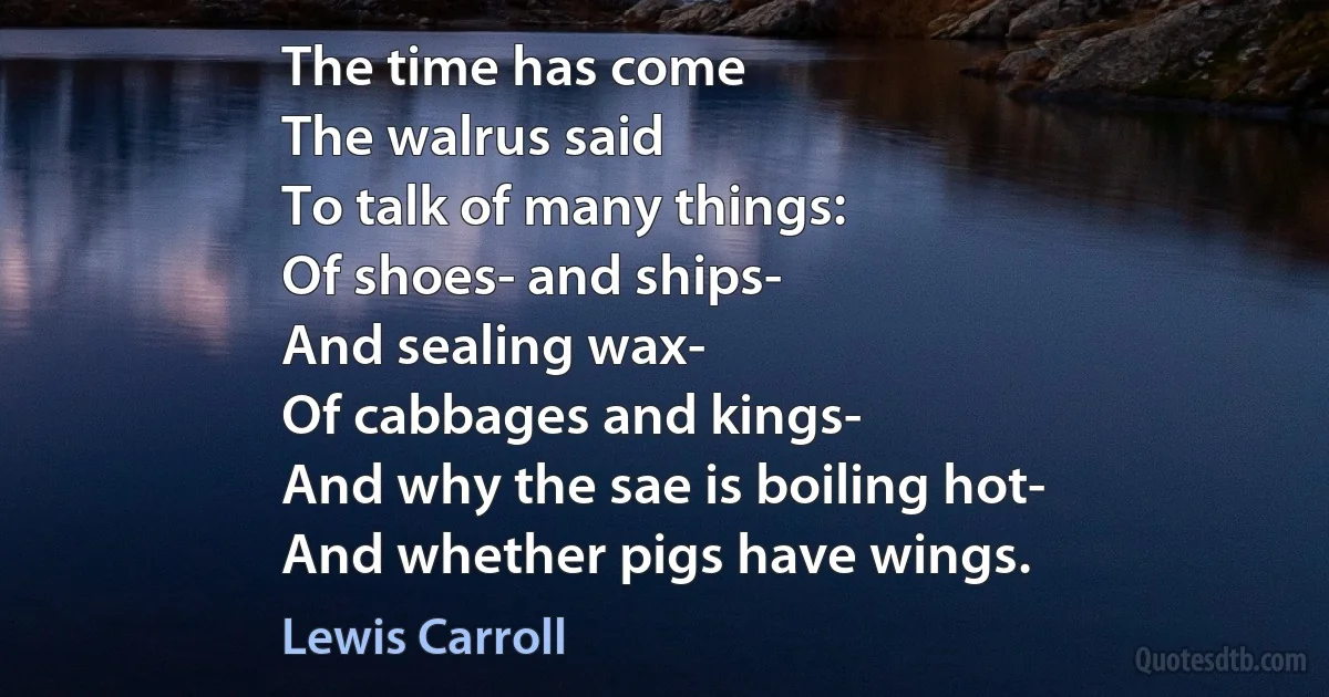 The time has come
The walrus said
To talk of many things:
Of shoes- and ships-
And sealing wax-
Of cabbages and kings-
And why the sae is boiling hot-
And whether pigs have wings. (Lewis Carroll)