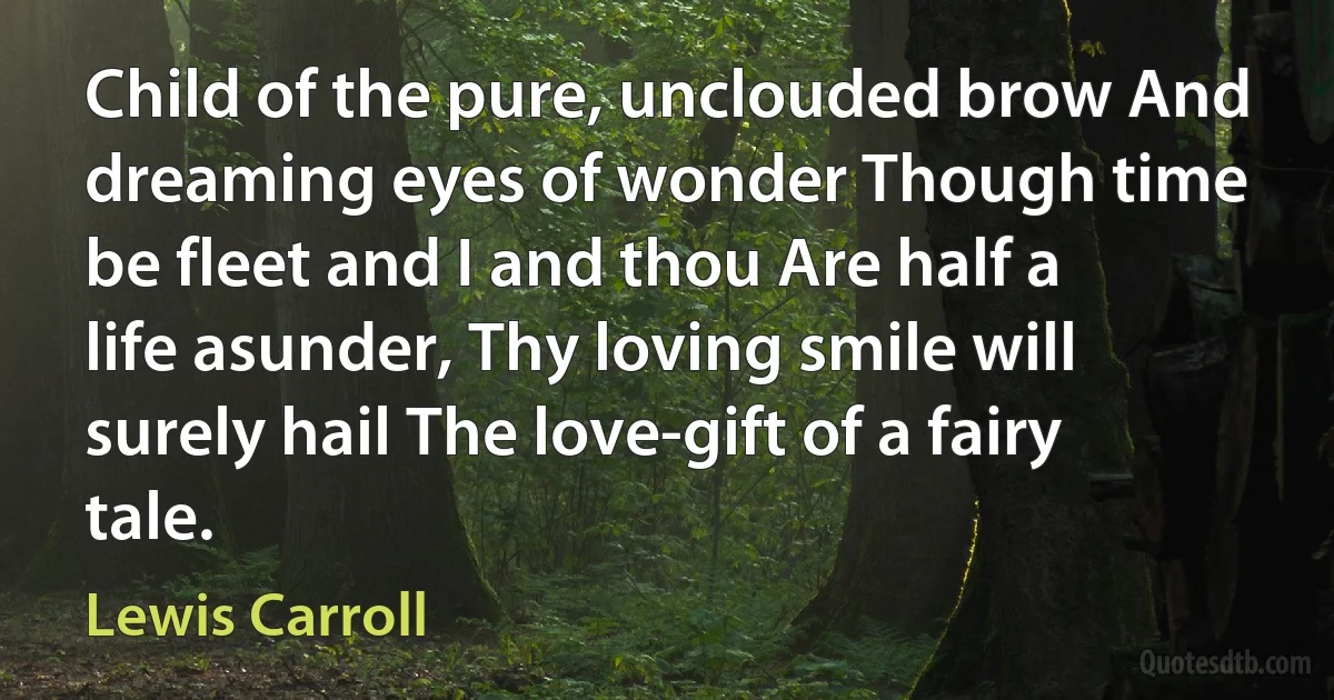 Child of the pure, unclouded brow And dreaming eyes of wonder Though time be fleet and I and thou Are half a life asunder, Thy loving smile will surely hail The love-gift of a fairy tale. (Lewis Carroll)