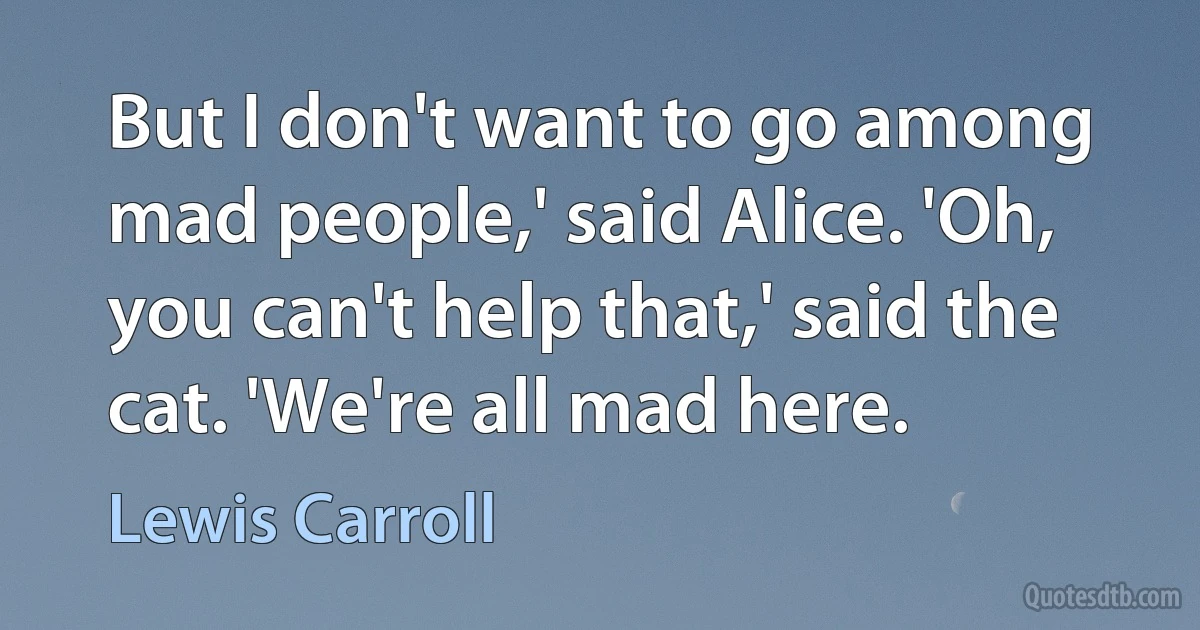 But I don't want to go among mad people,' said Alice. 'Oh, you can't help that,' said the cat. 'We're all mad here. (Lewis Carroll)