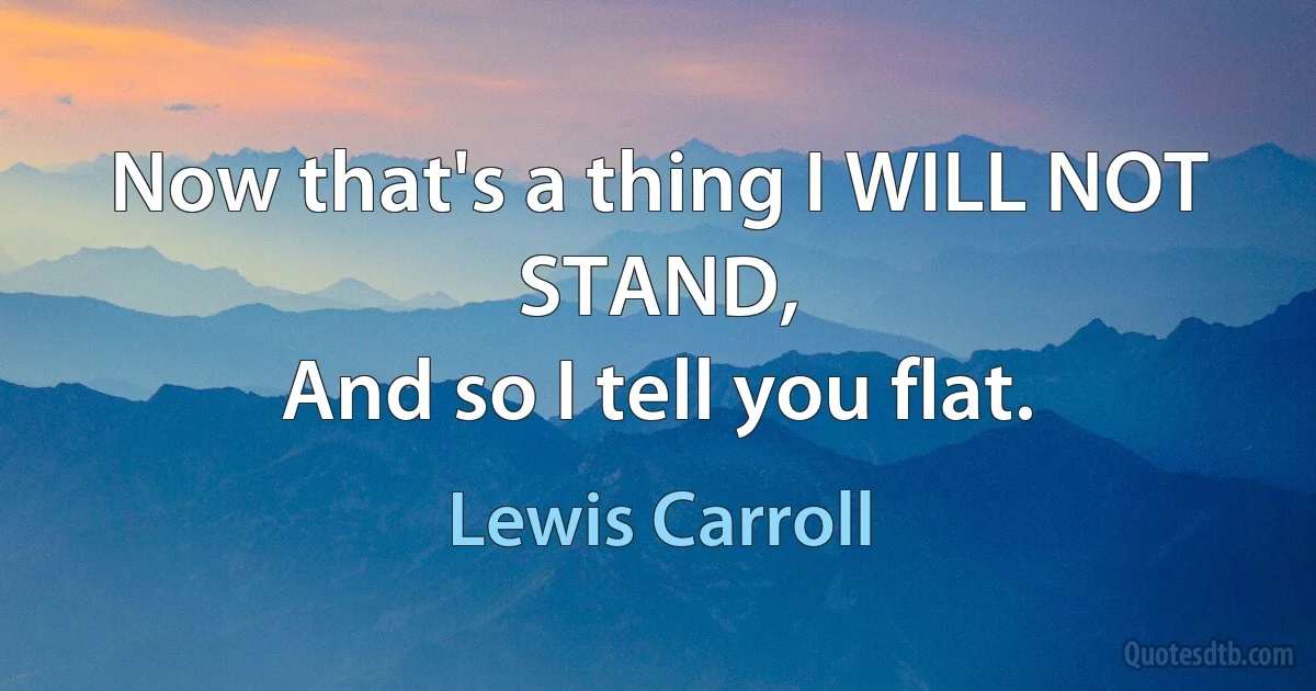 Now that's a thing I WILL NOT STAND,
And so I tell you flat. (Lewis Carroll)