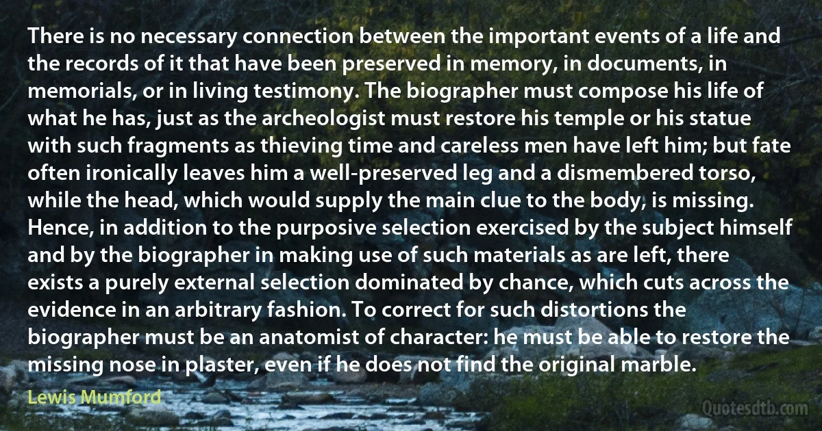 There is no necessary connection between the important events of a life and the records of it that have been preserved in memory, in documents, in memorials, or in living testimony. The biographer must compose his life of what he has, just as the archeologist must restore his temple or his statue with such fragments as thieving time and careless men have left him; but fate often ironically leaves him a well-preserved leg and a dismembered torso, while the head, which would supply the main clue to the body, is missing. Hence, in addition to the purposive selection exercised by the subject himself and by the biographer in making use of such materials as are left, there exists a purely external selection dominated by chance, which cuts across the evidence in an arbitrary fashion. To correct for such distortions the biographer must be an anatomist of character: he must be able to restore the missing nose in plaster, even if he does not find the original marble. (Lewis Mumford)