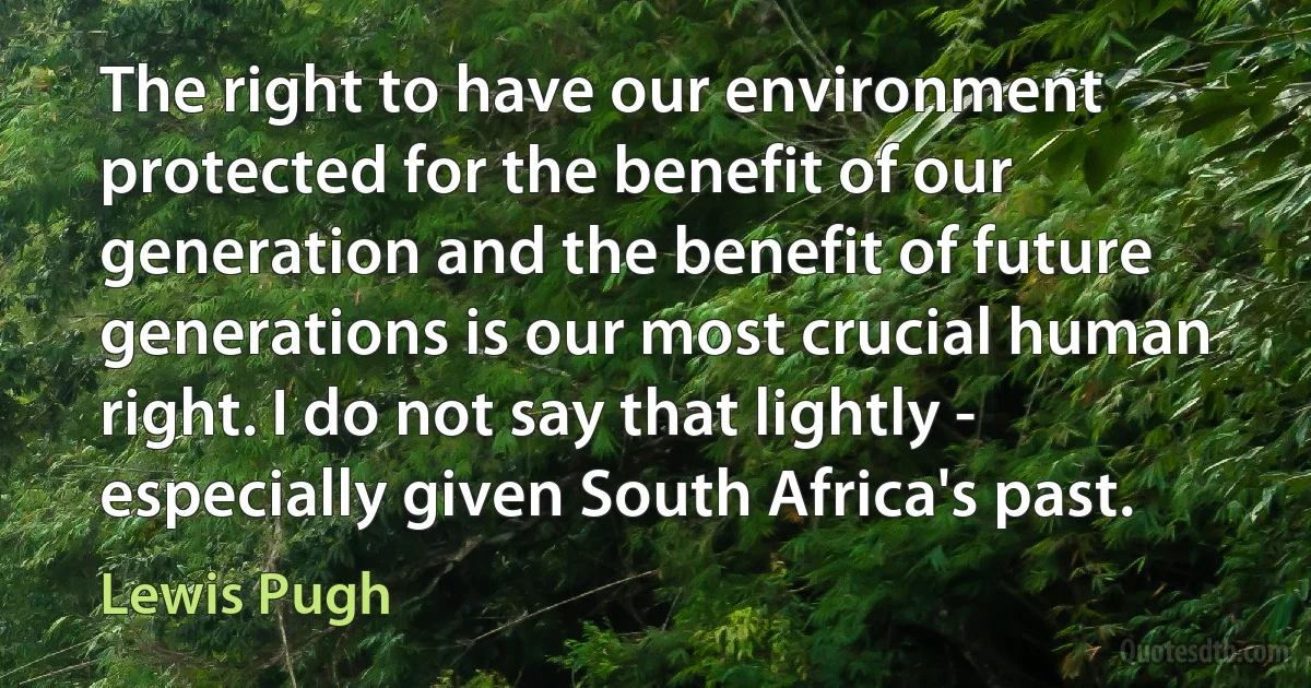 The right to have our environment protected for the benefit of our generation and the benefit of future generations is our most crucial human right. I do not say that lightly - especially given South Africa's past. (Lewis Pugh)