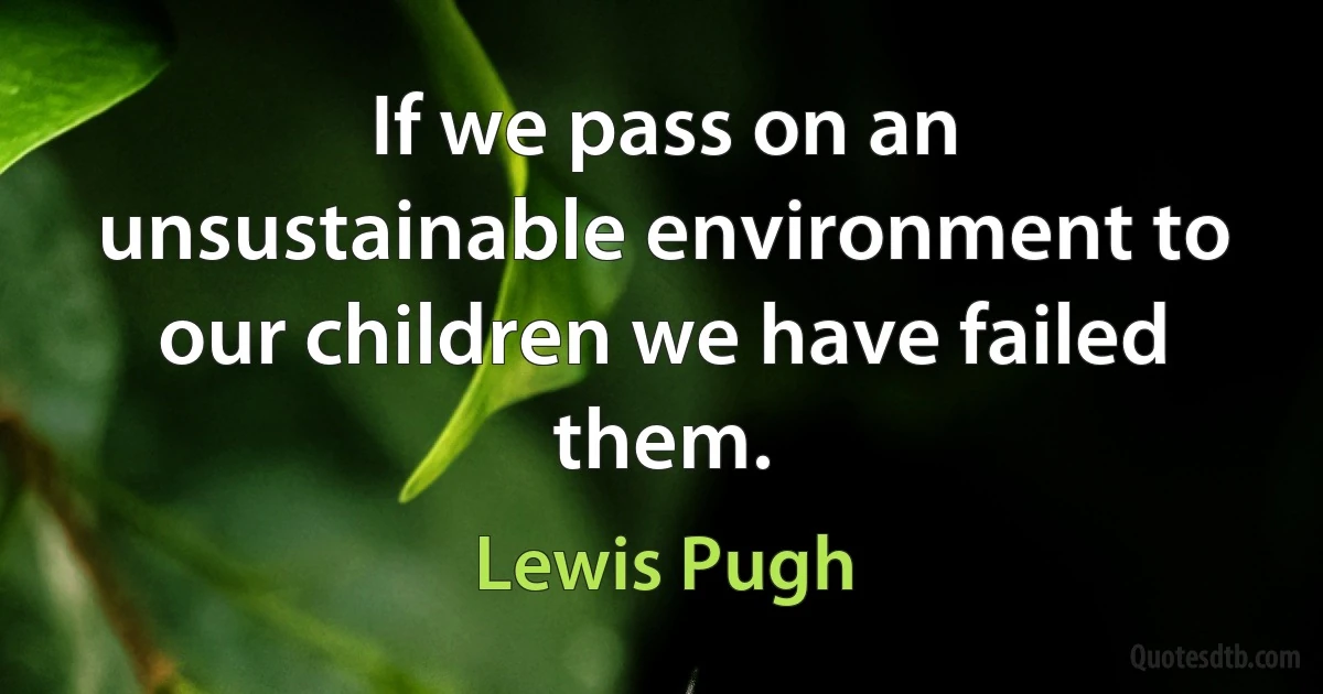 If we pass on an unsustainable environment to our children we have failed them. (Lewis Pugh)