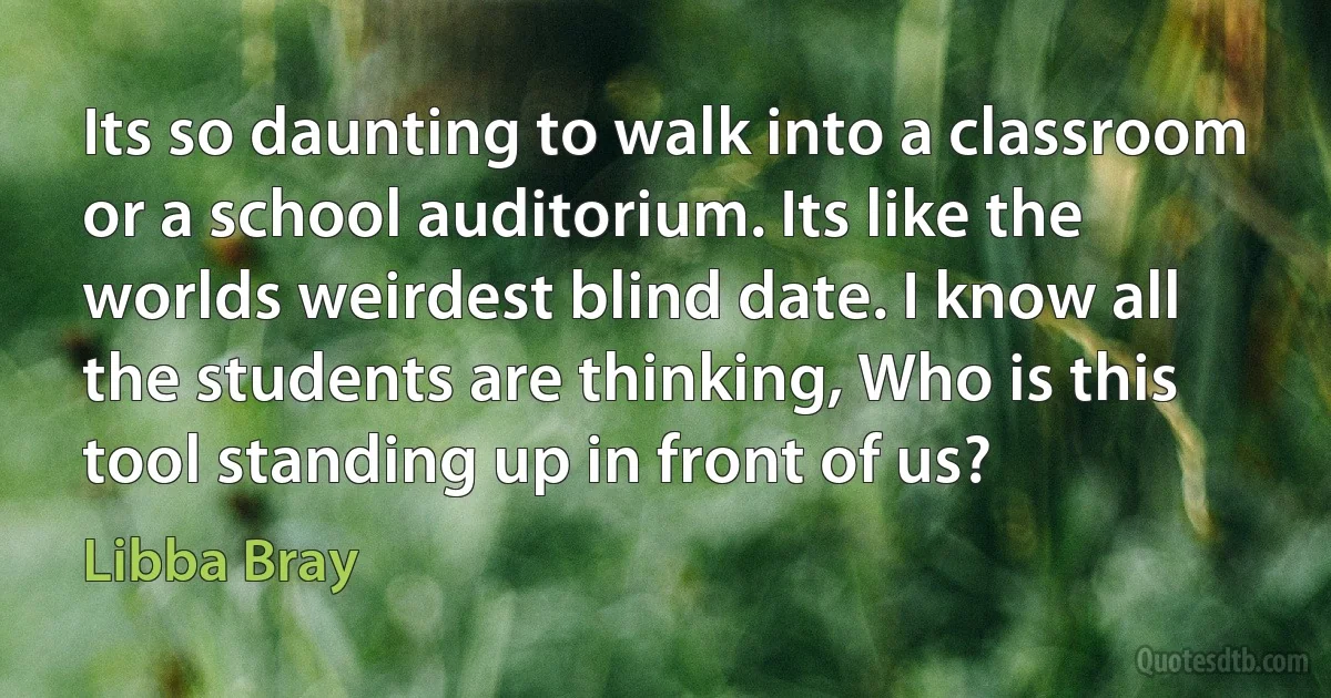 Its so daunting to walk into a classroom or a school auditorium. Its like the worlds weirdest blind date. I know all the students are thinking, Who is this tool standing up in front of us? (Libba Bray)