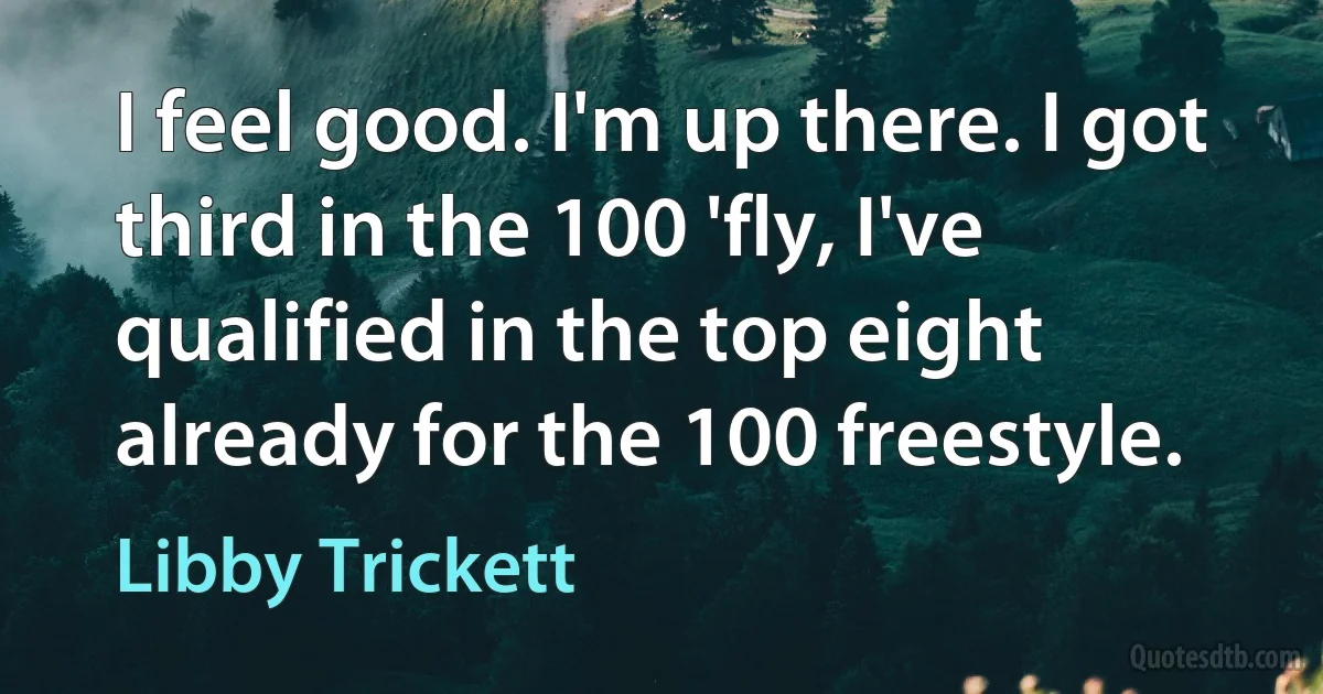 I feel good. I'm up there. I got third in the 100 'fly, I've qualified in the top eight already for the 100 freestyle. (Libby Trickett)