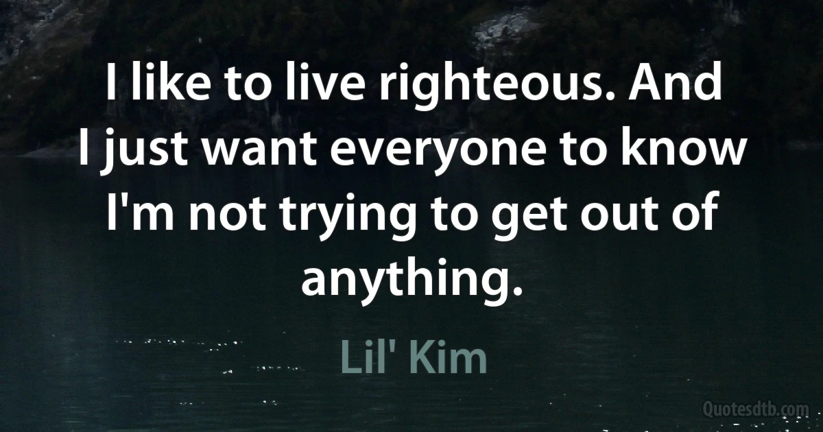 I like to live righteous. And I just want everyone to know I'm not trying to get out of anything. (Lil' Kim)