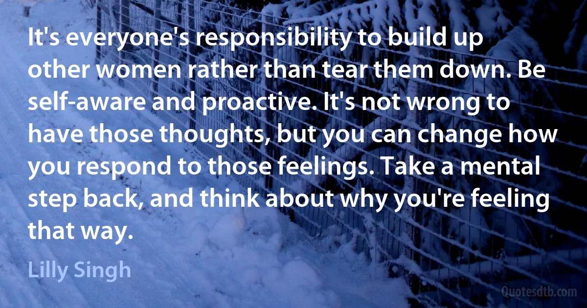 It's everyone's responsibility to build up other women rather than tear them down. Be self-aware and proactive. It's not wrong to have those thoughts, but you can change how you respond to those feelings. Take a mental step back, and think about why you're feeling that way. (Lilly Singh)