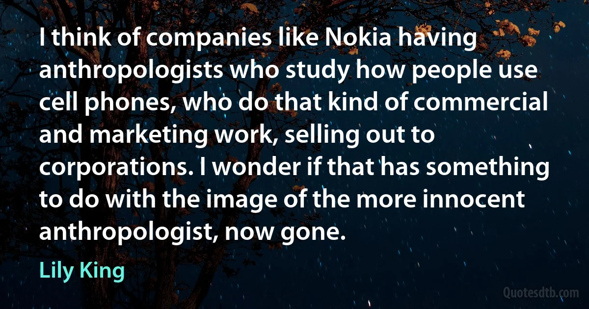 I think of companies like Nokia having anthropologists who study how people use cell phones, who do that kind of commercial and marketing work, selling out to corporations. I wonder if that has something to do with the image of the more innocent anthropologist, now gone. (Lily King)