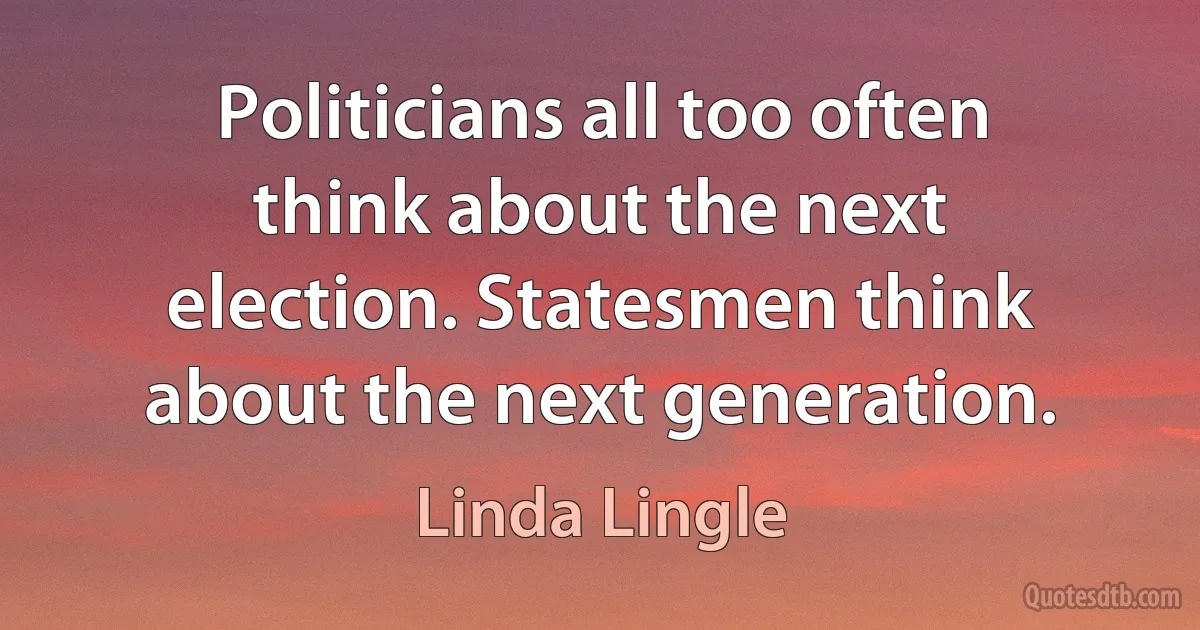 Politicians all too often think about the next election. Statesmen think about the next generation. (Linda Lingle)